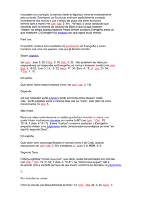 houvesse uma transição do sentido literal ao figurado, veria-se imediatamente
pelo contexto. Entretanto, as Escrituras ensinam explicitamente o estado
inconsciente dos mortos e que o tempo de graça dos seres humanos
termina com a morte (ver com. cap. 3: 19). Por isso, a única conclusão que
concorda com os ensinos do conjunto da Bíblia é que os que estavam
"mortos" no tempo quando escrevia Pedro, tinham ouvido o Evangelho antes de
que morreram. O Evangelho foi pregado aos que agora estão mortos.
Para que.
O apóstolo destaca dois resultados da predicación do Evangelho a seres
humanos que uma vez viveram, mas que já tinham morrido.
Sejam julgados.
Ver com. Juan 5: 29; 2 Cor. 5: 10; Heb. 9: 27. Não poderiam ser tidos por
responsáveis por responder ao Evangelho, se nunca o tivessem ouvido (ver com.
Eze. 3: 18-20; Juan 3: 19; 15: 22; Hech. 17: 30; Sant. 4: 17; cf. Luc. 23: 34;
1 Tim. 1: 13).
Em carne.
Quer dizer, como seres humanos vivos (ver com. cap. 3: 18).
Depende.
Os que morreram serão julgados tendo em conta como atuaram nesta
vida. Serão julgados sobre a mesma base que os "vivos", quer dizer os vivos
mencionados no vers. 5.
Mas vivam.
Pedro se refere evidentemente a cristãos que tinham morrido no Jesus, nos
quais tinham muitíssimo interesse os crentes do NT (ver com. 1 Cor. 18:
12-14; 1 Lhes. 4:13-17). Esses "mortos" ouviram e aceitaram o Evangelho
enquanto viviam, e no julgamento serão considerados como dignos de viver "em
espírito segundo Deus".
Em espírito.
Quer dizer, com corpos glorificados e imortais como o de Cristo quando
ressuscitou (ver com. cap. 3: 18); entretanto, cf. Juan 3: 6; ROM. 8: 9.
Segundo Deus.
Poderia significar "como Deus vive"; quer dizer, serão transformados em imortais
(ver com. 1 Cor. 15: 51-55; 1 Lhes. 4: 16-17); ou, "como Deus o quer", isto é
de acordo com a vontade de Deus de que vivam, conforme se decretou no julgamento.
7.
Fim de todas as coisas.
O fim do mundo (ver Nota Adicional de ROM. 13; com. Mat. 24: 3, 34; Apoc. 1:
 