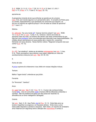 3; cf. ROM. 13: 11-12; 1 Cor. 7: 29; 10: 11; Fil. 4: 5; Sant. 5: 3, 8-9; 1
Ped. 4: 17; 2 Ped. 3: 11; 1 Juan 2: 18; Apoc. 22: 10).
aproxima-se.
A perspectiva iminente de ter que enfrentar ao grande juiz do universo
(vers. 5-6), sem dúvida alguma é um pensamento sério. O conselho do Pedro para
os crentes, especialmente o que apresenta nos versículos que seguem, se
dá com um espírito de urgência porque "o fim de todas as coisas se aproxima".
Cf. 1 Juan 3: 3.
Sóbrios.
Gr. sÇfronéÇ, "ter uma mente sã", "exercer domínio próprio" (ver com. ROM.
12: 3; Tito 2: 4-5; cf. com. 1 Lhes. 5: 6). Embora o retorno de Cristo se
aproxima cada vez mais, os homens não devem usar esse conhecimento do que
logo tem que acontecer como uma desculpa para descuidar suas responsabilidades. Os
cristãos devem permanecer em seus postos até o mesmo fim, cumprindo
fielmente com seus deveres. Nosso Senhor ordena: "Negociem enquanto isso que
venha" (Luc. 19: 13).
Velem.
Gr. n'fÇ, "ser abstêmio", abster-se de bebidas embriagantes (ver com. 1 Lhes.
5: 6). Pedro aconselha a seus leitores a que sejam vigilantes em vista dos
acontecimentos vindouros (ver com. Mat. 24: 42, 44).
8.
Acima de tudo.
A prova suprema do cristianismo é seu efeito em nossas relações mútuas.
Tenham.
Melhor "sigam tendo"; entende-se que já têm.
Fervente.
Ou "fervoroso", "assíduo".
Amor.
Gr. agáp' (ver com. Mat. 5: 43; 1 Cor. 13: 1). O amor não conhece limites,
nunca falha. Une em comunhão cristã a homens 598 de diferentes ambientes e
opiniões. Não há problema de igreja que não possa ser resolvido na
atmosfera de um amor inteligente e abnegado.
Cobrirá.
Ver com. Sant. 5: 20. Aqui Pedro cita do Prov. 10: 12. Onde falta amor se
tende a magnificar os enganos e os fracassos alheios. Onde reina o amor
todos estão dispostos a perdoar e esquecer. Além disso, um espírito de verdadeiro
amor fraternal com segurança atrai a atenção dos inconversos e conduz a
 