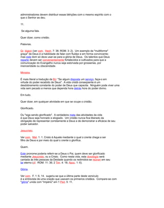 administradores devem distribuir essas bênções com o mesmo espírito com o
que o Senhor as deu.
11.
Se alguma fala.
Quer dizer, como cristão.
Palavras.
Gr. lógion (ver com. Hech. 7: 38; ROM. 3: 2). Um exemplo da "multiforme"
graça" de Deus é a habilidade de falar com fluidez e em forma convincente;
mas este dom só deve usar-se para a glória de Deus. Os talentos que Deus
reparte devem ser convenientemente fortalecidos e cultivados para que a
comunicação do Evangelho nunca seja estorvada por grosserias, por
insinceridade ou obscenidade.
Ministra.
É mais literal a tradução da BJ: "Se algum disposta um serviço, faça-o em
virtude do poder recebido de Deus". A vida cristã conseqüente é um
desdobramento constante do poder de Deus que capacita. Ninguém pode viver uma
vida sem pecado a menos que dependa hora detrás hora do poder divino.
Em tudo.
Quer dizer, em qualquer atividade em que se ocupe o cristão.
Glorificado.
Ou "siga sendo glorificado". A verdadeira meta das atividades da vida
é que Deus seja honrado e elogiado. Um cristão nunca fica liberado da
obrigação de representar corretamente a Deus e de demonstrar a eficácia de seu
poder salvador.
Jesucristo.
Ver com. Mat. 1: 1. Cristo é Aquele mediante o qual o crente chega a ser
filho de Deus e por meio do qual o crente o glorifica.
Quem.
Este pronome poderia referir-se a Deus o Pai, quem deve ser glorificado
mediante Jesucristo, ou a Cristo. Como nesta vida, esta doxología será
cantada às três pessoas da Deidade quando os redimidos-se reúnan em seu
lar eterno (cf. ROM. 11: 36; 2 Tim. 4: 18; Apoc. 1: 6).
Glória.
Ver com. F. 1: 6, 14. sugeriu-se que a última parte deste versículo
é a entrevista de uma oração que usavam os primeiros cristãos. Compare-se com
"glória" unida com "império" em 1 Ped. 5: 11.
 