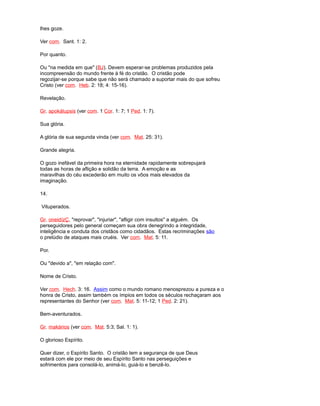 lhes goze.
Ver com. Sant. 1: 2.
Por quanto.
Ou "na medida em que" (BJ). Devem esperar-se problemas produzidos pela
incompreensão do mundo frente à fé do cristão. O cristão pode
regozijar-se porque sabe que não será chamado a suportar mais do que sofreu
Cristo (ver com. Heb. 2: 18; 4: 15-16).
Revelação.
Gr. apokálupsis (ver com. 1 Cor. 1: 7; 1 Ped. 1: 7).
Sua glória.
A glória de sua segunda vinda (ver com. Mat. 25: 31).
Grande alegria.
O gozo inefável da primeira hora na eternidade rapidamente sobrepujará
todas as horas de aflição e solidão da terra. A emoção e as
maravilhas do céu excederão em muito os vôos mais elevados da
imaginação.
14.
Vituperados.
Gr. oneidízÇ, "reprovar", "injuriar", "afligir com insultos" a alguém. Os
perseguidores pelo general começam sua obra denegrindo a integridade,
inteligência e conduta dos cristãos como cidadãos. Estas recriminações são
o prelúdio de ataques mais cruéis. Ver com. Mat. 5: 11.
Por.
Ou "devido a", "em relação com".
Nome de Cristo.
Ver com. Hech. 3: 16. Assim como o mundo romano menosprezou a pureza e o
honra de Cristo, assim também os ímpios em todos os séculos rechaçaram aos
representantes do Senhor (ver com. Mat. 5: 11-12; 1 Ped. 2: 21).
Bem-aventurados.
Gr. makários (ver com. Mat. 5:3; Sal. 1: 1).
O glorioso Espírito.
Quer dizer, o Espírito Santo. O cristão tem a segurança de que Deus
estará com ele por meio de seu Espírito Santo nas perseguições e
sofrimentos para consolá-lo, animá-lo, guiá-lo e benzê-lo.
 