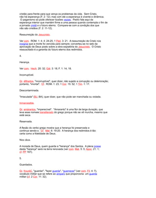cristão para frente para que vença os problemas da vida. Sem Cristo,
não há esperança (F. 2: 12); mas com ele a esperança é vivente e dinâmica.
O paganismo só pode oferecer ilusões vazias. Pedro fala aqui da
esperança interior que mantém firme a uma pessoa quando contempla o fim de
a jornada cristã e o futuro eterno. Compare-se com a condição dos que
não são cristãos (F. 2: 11-12).
Ressurreição do Jesucristo.
Ver com. ROM. 1: 4; 4: 24-25; 1 Ped. 3: 21. A ressurreição de Cristo nos
insígnia que a morte foi vencida para sempre; converteu-se no selo da
aprovação de Deus posto sobre a obra expiatória do Jesucristo. O Cristo
ressuscitado é a garantia do futuro eterno dos redimidos.
4.
Herança.
Ver com. Hech. 20: 32; Gál. 3: 18; F. 1: 14, 18.
Incorruptível.
Gr. áfthartos, "incorruptível", quer dizer, não sujeito a corrupção ou deterioração;
portanto, "imortal". Cf. ROM. 1: 23; 1 Cor. 15: 52; 1 Tim. 1: 17.
Descontaminada.
"Imaculada" (BJ, BA); quer dizer, que não pode ser manchada ou violada.
Inmarcesible.
Gr. amárantos, "imperecível". "Amaranto" é uma flor de larga duração, que
leva esse nomeie transliterado do grego porque não se vê murcha, mesmo que
está seca.
Reservada.
A flexão do verbo grego mostra que a herança foi preservada e
continua sendo-o. Cf. Mat. 6: 19-20. A herança dos redimidos é tão
certa como a fidelidade de Deus.
Nos céus.
A morada de Deus, quem guarda a "herança" dos Santos. A plena posse
desta "herança" será na terra renovada (ver com. Mat. 5: 5; Apoc. 21: 1;
cf. PP 167).
5.
Guardados.
Gr. frouréÇ, "guardar", "fazer guarda", "guarnecer" (ver com. Fil. 4: 7),
vocábulo militar que se refere ao amparo que proporciona um guarda
militar (cf. 2 Cor. 11: 32).
 