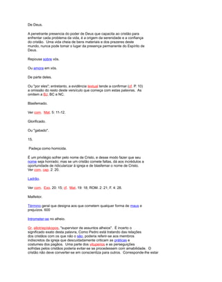 De Deus.
A penetrante presencia do poder de Deus que capacita ao cristão para
enfrentar cada problema da vida, é a origem da serenidade e a confiança
do cristão. Uma vida cheia de bens materiais e dos prazeres deste
mundo, nunca pode tomar o lugar da presença permanente do Espírito de
Deus.
Repousa sobre vós.
Ou amora em vós.
De parte deles.
Ou "por eles"; entretanto, a evidência textual tende a confirmar (cf. P. 10)
a omissão do resto deste versículo que começa com estas palavras. As
omitem a BJ, BC e NC.
Blasfemado.
Ver com. Mat. 5: 11-12.
Glorificado.
Ou "gabado".
15.
Padeça como homicida.
É um privilégio sofrer pelo nome de Cristo, e desse modo fazer que seu
nome seja honrado; mas se um cristão comete faltas, dá aos incrédulos a
oportunidade de ridicularizar à igreja e de blasfemar o nome de Cristo.
Ver com. cap. 2: 20.
Ladrão.
Ver com. Exo. 20: 15; cf. Mat. 19: 18; ROM. 2: 21; F. 4: 28.
Malfeitor.
Término geral que designa aos que cometem qualquer forma de maus e
prejuízos. 600
Intrometer-se no alheio.
Gr. allotriepískopos, "supervisor de assuntos alheios". É incerto o
significado exato desta palavra, Como Pedro está tratando das relações
dos cristãos com os que não o são, poderia referir-se aos membros
indiscretos da igreja que descuidadamente criticam as práticas e
costumes dos pagãos. Uma parte dos vituperios e as perseguições
sofridas pelos cristãos poderia evitar-se se procedessem com amabilidade. O
cristão não deve converter-se em conscientiza para outros. Corresponde-lhe estar
 