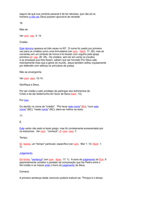 seguro de que sua conduta pessoal é de tal natureza, que não só os
homens a não ser Deus possam aprová-la de verdade.
16.
Mas se.
Ver com. cap. 3: 14.
Cristão.
Este término aparece só três vezes no NT. O nome foi usado por primeira
vez para os cristãos como uma brincadeira (ver com. Hech. 11: 26), mas se
converteu em um símbolo de honra e foi levado com orgulho pela igreja
primitiva (cf. cap. 26: 28). Os cristãos, sem ter em conta os insultos
e as ameaças que lhes fazem, sabem que ser honrado Por Deus vale
imensamente mais que a glória do mundo. Jesus também sofreu injustamente
por defender com esforço os princípios de justiça.
Não se envergonhe.
Ver com. vers. 12-14.
Glorifique a Deus.
Por ser cristão e pelo privilégio de participar dos sofrimentos de
Cristo e de dar testemunho em favor de Deus (vers. 13).
Por isso.
Ou devido no nome de "cristão". "Por levar este nome" (BJ), "com este
nome" (BC), "neste nome" (NC), atem-se melhor ao texto.
17.
É.
Este verbo não está no texto grego, mas foi corretamente acrescentado por
os tradutores. Ver com. "comece"; cf. com. vers. 7.
Tempo.
Gr. kairós, um "tempo" particular, específico (ver com. Mar 1: 15; Hech. 1:
7).
Julgamento.
Gn kríma, "sentença" (ver com. Apoc. 17: 1). A cena de julgamento do Eze. 9
aparentemente constitui o paralelo da comparação que faz Pedro entre o
fiel cristão e os ímpios ante o trono do julgamento de Deus.
Comece.
A primeira sentença deste versículo poderia traduzir-se: "Porque é o tempo
 