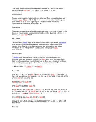 Quer dizer, devido à fidelidade da expressa vontade de Deus, e não devido a
má conduta (ver com. cap. 2: 12, 19-20; 3: 14, 16-18; 4: 14, 16).
Encomendem.
A maior segurança do cristão reside em saber que Deus nunca abandona aos
deles (ver com. 2 Tim. 1: 12; 2: 19), Pedro, como um verdadeiro pastor, guia a
seus irmãos na fé ao único lugar seguro à medida que se amontoam
rapidamente as nuvens de perseguição. 601
Suas almas.
Devem encomendar suas vidas a Aquele que é o único que pode proteger os de
danos ou lhes fortalecer para que sofram nobremente. Quanto à palavra
"almas", ver com. Mat. 10:28.
Fiel Criador.
Deus nos fez e somos deles; e ele sem dúvida cuidará o que é dele. Podemos
ter a segurança de que Deus fará tudo o que seu amor e sua misericórdia
possam fazer. Não há força alguma nem no céu nem na terra que possa
"arrebatar" de sua mão protetora a vida que lhe entregou (ver com.
Juan 10:28-29).
Façam o bem.
O amparo mais segura de um cristão é uma vida em que não se possa
encontrar nada que possa ser criticado (ver com. Dão. 6:4). O cristão débito
fazer o melhor que possa -mediante a graça de Deus que o fortalece- em todas
as circunstâncias que surjam, e deve deixar o resto nas mãos de Deus.
COMENTÁRIOS DO ELENA G. DO WHITE.
1 1JT 468
7 DC 97; C (1 967) 29, 20 l; EC 109; Ev 17, 279 56v 164; HAp 413; 1JT 399; 3JT
304, 312, 366; MB 281; OE 399 1311 133; SC 156; IT 507, 662; 2T 55, 427; 8T 53;
9T 149; TM 187, 508; 5TS 155
8 CM 254; Ed 110; MeM 184
9-10 HAd 405; 2JT 569; MeM 200
10 CM 42, 294, 443; CMC 118; Ed 278; Ev 120, 448; FÉ 209, 213, 230, 464; 2JT
327-328,455; MB 101, 116; PVGM 326; 2T 245; 7T 72, 246; 8T 24; TM 213 10-11 5T
726; 9T 221 11 CN 274; Ed 222 12 HAp 418
1213 DTG 272, 385; HAp 419; MC 374; MeM 95
13DMJ 16, 30; 1JT 48, 523; 2Jt 168; 3JT 338,432; P 47, 64, 66, 114; 2T491; 5T
502; St 126
143T 531
 