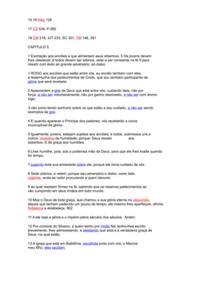 14,16 HAp 128
17 CS 534; P 280
19 CM 218; 3JT 233; SC 301; TM 148, 391
CAPÍTULO 5
1 Exortação aos anciões a que alimentem seus rebanhos. 5 Os jovens devem
lhes obedecer; 8 todos devem ser sóbrios, velar e ser constante na fé 9 para
resistir com êxito ao grande adversário, ao diabo.
1 ROGO aos anciões que estão entre vós, eu ancião também com eles,
e testemunha dos padecimentos de Cristo, que sou também participante da
glória que será revelada:
2 Apascentem a grei de Deus que está entre vós, cuidando dela, não por
força, a não ser voluntariamente; não por ganho desonesto, a não ser com ânimo
logo;
3 não como tendo senhorio sobre os que estão a seu cuidado, a não ser sendo
exemplos da grei.
4 E quando aparecer o Príncipe dos pastores, vós receberão a coroa
incorruptível de glória.
5 Igualmente, jovens, estejam sujeitos aos anciões; e todos, submissos uns a
outros, revestíos de humildade; porque: Deus resiste aos
soberbos, E dá graça aos humildes.
6 Lhes humilhe, pois, sob a poderosa mão de Deus, para que ele lhes exalte quando
for tempo;
7 jogando toda sua ansiedade sobre ele, porque ele toma cuidado de vós.
8 Sede sóbrios, e velem; porque seu adversário o diabo, como leão
rugiente, anda ao redor procurando a quem devorar;
9 ao qual resistam firmes na fé, sabendo que os mesmos padecimentos se
vão cumprindo em seus irmãos em todo mundo.
10 Mas o Deus de toda graça, que chamou a sua glória eterna no Jesucristo,
depois que tenham padecido um pouco de tempo, ele mesmo lhes aperfeiçoe, afirme,
fortalezca e estabeleça. 602
11 A ele seja a glória e o império pelos séculos dos séculos. Amém.
12 Por conduto do Silvano, a quem tenho por irmão fiel, tenho-lhes escrito
brevemente, lhes admoestando, e atestando que esta é a verdadeira graça de
Deus, na qual estão.
13 A igreja que está em Babilônia, escolhida junto com vós, e Marcos
meu filho, eles saúdam.
 