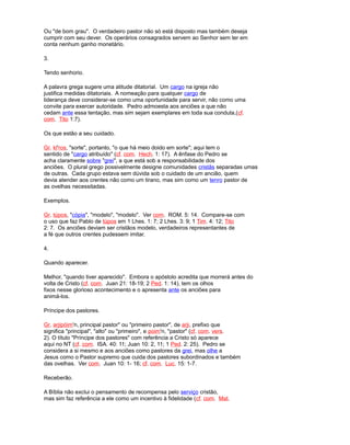 Ou "de bom grau". O verdadeiro pastor não só está disposto mas também deseja
cumprir com seu dever. Os operários consagrados servem ao Senhor sem ter em
conta nenhum ganho monetário.
3.
Tendo senhorio.
A palavra grega sugere uma atitude ditatorial. Um cargo na igreja não
justifica medidas ditatoriais. A nomeação para qualquer cargo de
liderança deve considerar-se como uma oportunidade para servir, não como uma
convite para exercer autoridade. Pedro admoesta aos anciões a que não
cedam ante essa tentação, mas sim sejam exemplares em toda sua conduta,(cf.
com. Tito 1:7).
Os que estão a seu cuidado.
Gr. kl'ros, "sorte", portanto, "o que há meio doido em sorte"; aqui tem o
sentido de "cargo atribuído" (cf. com. Hech. 1: 17). A ênfase do Pedro se
acha claramente sobre "grei", a que está sob a responsabilidade dos
anciões. O plural grego possivelmente designe comunidades cristãs separadas umas
de outras. Cada grupo estava sem dúvida sob o cuidado de um ancião, quem
devia atender aos crentes não como um tirano, mas sim como um tenro pastor de
as ovelhas necessitadas.
Exemplos.
Gr. túpos, "cópia", "modelo", "modelo". Ver com. ROM. 5: 14. Compare-se com
o uso que faz Pablo de túpos em 1 Lhes. 1: 7; 2 Lhes. 3: 9; 1 Tim. 4: 12; Tito
2: 7. Os anciões deviam ser cristãos modelo, verdadeiros representantes de
a fé que outros crentes pudessem imitar.
4.
Quando aparecer.
Melhor, "quando tiver aparecido". Embora o apóstolo acredita que morrerá antes do
volta de Cristo (cf. com. Juan 21: 18-19; 2 Ped. 1: 14), tem os olhos
fixos nesse glorioso acontecimento e o apresenta ante os anciões para
animá-los.
Príncipe dos pastores.
Gr. arjipóim'n, principal pastor" ou "primeiro pastor", de arji, prefixo que
significa "principal", "alto" ou "primeiro", e poim'n, "pastor" (cf. com. vers.
2). O título "Príncipe dos pastores" com referência a Cristo só aparece
aqui no NT (cf. com. ISA. 40: 11; Juan 10: 2, 11; 1 Ped. 2: 25). Pedro se
considera a si mesmo e aos anciões como pastores da grei, mas olhe a
Jesus como o Pastor supremo que cuida dos pastores subordinados e também
das ovelhas. Ver com. Juan 10: 1- 16; cf. com. Luc. 15: 1-7.
Receberão.
A Bíblia não exclui o pensamento de recompensa pelo serviço cristão,
mas sim faz referência a ele como um incentivo à fidelidade (cf. com. Mat.
 