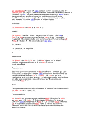 Gr. egkombóomai, "revestir-se", assim como um escravo ficava seu avental 604
(egkómbÇma), que chegou a considerar-se como um símbolo de seu estado servil e o
distinguia como um cujo dever era satisfazer os desejos de outros. Assim como o
escravo se atia seu avental para servir, os cristãos devem revestir-se de
humildade em suas mútuas relações. Quanta paz haveria na igreja se todos
seus membros seguissem este conselho do apóstolo Pedro!
Humildade.
Gr. tapeinofrosún' (ver com. F. 4: 2; Fil. 2: 3).
Resiste.
Gr. antitássÇ, "opor-se", "resistir". Deus aborrece o orgulho. Pedro cita a
Prov. 3:34 (LXX) como também o faz Santiago (cap. 4: 6; ver o comentário
respectivo). Há outras similitudes entre as mensagens do Pedro e Santiago (cf.
1 Ped. 5: 5-8; Sant. 4: 6-10) relacionados com este tema.
Os soberbos.
Ou "os altivos", "os arrogantes".
6.
lhes humilhe.
Gr. tapeinóÇ (ver com. 2 Cor. 12: 21). No vers. 5 Pedro fala da relação
que deve existir entre os irmãos na fé; e no vers. 6, entre o
crente e seu Deus.
Poderosa mão.
Esta frase aparece freqüentemente no AT para referir-se à forma em que Deus
liberou a seu povo do Egito e também sobre como reuniria à remanescente dos
países onde estava esparso (Exo. 3: 19; Deut. 3: 24; Eze. 20: 34; etc.).
devido a que serve a um Deus poderoso, o cristão deve proceder com humildade
em todas as circunstâncias, e especialmente porque "Deus resiste aos
soberbos" (1 Ped. 5: 5).
Exalte.
Deus promete honrar aos que voluntariamente se humilham por causa do Senhor
(cf. com. Luc. 14: 11; Sant. 4: 10).
Quando for tempo.
Gr. em kairÇ, "ao tempo apropriado". Quanto a kairós (nominativo de kairÇ),
ver com. Mar. 1: 15; Hech. 1: 7. Embora vários MSS dizem "ao tempo da
visitação", assim como aparece em 1 Ped. 2: 12, a evidência textual estabelece
(cf. P. 10) o texto que aparece na RVR. Pedro se antecipa à culminação
da história do mundo, quando os Santos que perseveraram receberão seu
eterna recompensa.
 