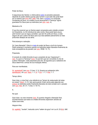 Poder de Deus.
A segurança dos Santos- a vitória plena sobre os pecados pessoais-
depende do poder infinito que faz pelo homem o que este não pode fazer
por si mesmo (ver DTG 431; DMJ 116). Sem o amparo e a condução
constantes de Deus, os cristãos nunca alcançariam a "herança" agora
guardada Por Deus para os redimidos (ver com. vers. 4).
Mediante a fé.
O que faz possível que os Santos sejam amparados pelo cidadão protetor
do Onipotente, é a fé individual de cada crente. Deus pode fazer pouco
pelo homem que se nega a acreditar. que tem fé confia em Deus, e está
seguro de que o plano de Deus para sua vida satisfará plenamente os mais
profundos desejos de sua alma.
Para alcançar a salvação.
Ou "para liberação". Esta é a meta do poder de Deus e da fé do homem.
Pedro antecipa o momento quando os redimidos sejam liberados finalmente de
toda conseqüência de pecado (ver com. ROM. 13: 11)
Preparada.
O consolo do cristão fervente é que o propósito de seu "esperança" (
vers. 3), que é a "herança" (vers. 4) que tem que ser concedida no dia de
a plena "liberação", está preparada para ele. Só aguarda que a sabedoria de
Deus determine o tempo de sua recepção efetiva.
Para ser manifestada.
Gr. apokalúptÇ (ver com. 2 Lhes. 2: 3). Quanto ao substantivo afim
apokálupsis, ver com. Apoc. 1: 1; cf. 1 Cor. 1: 7; 1 Ped. 1: 7.
Tempo último.
Quer dizer, a crise final; uma referência ao "tempo de restauração de todas
as coisas" (Hech. 3: 21). Isto será quando Cristo venha pela segunda vez;
entices os redimidos serão finalmente liberados de todo contato com o pecado
(ver com. Mat. 25: 31; 1 Lhes. 4: 16-17).
6.
No qual.
Quer dizer, na crise iminente (vers. 5) quando chegará a liberação final,
acontecimentos que todos os cristãos ferventes esperaram através de
todas suas lutas.
Alegram-lhes.
Gr. agalliáÇ, "exultar", traduzido como "saltem de gozo" em Luc.6: 23 (BJ). 568
 