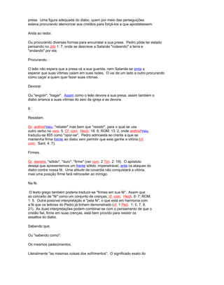 presa. Uma figura adequada do diabo, quem por meio das perseguições
estava procurando atemorizar aos cristãos para forçá-los a que apostatassem.
Anda ao redor.
Ou procurando diversas formas para encurralar a sua presa. Pedro pôde ter estado
pensando no Job 1: 7, onde se descreve a Satanás "rodeando" a terra e
"andando" por ela.
Procurando.
O leão não espera que a presa vá a sua guarida, nem Satanás se sinta a
esperar que suas vítimas caiam em suas redes. O vai de um lado a outro procurando
como caçar a quem quer fazer suas vítimas.
Devorar.
Ou "engolir", "tragar". Assim como o leão devora a sua presa, assim também o
diabo arranca a suas vítimas do seio da igreja e as devora.
9.
Resistam.
Gr. anthíst'meu, "rebater" mas bem que "resistir", para o qual se usa
outro verbo no vers. 5. Cf. com. Hech. 18: 6; ROM. 13: 2, onde anthíst'meu
traduziu-se 605 como "opor-se". Pedro admoesta ao crente a que se
mantenha firme frente ao diabo sem permitir que este ganhe a vitória (cf.
com. Sant. 4: 7).
Firmes.
Gr. stereós, "sólido", "duro", "firme" (ver com. 2 Tim. 2: 19). O apóstolo
deseja que apresentemos um frente sólido, impenetrável, ante os ataques do
diabo contra nossa fé. Uma atitude de covardia não conquistará a vitória,
mas uma posição firme fará retroceder ao inimigo.
Na fé.
O texto grego também poderia traduzir-se "firmes em sua fé". Assim que
ao conceito de "fé" como um conjunto de crenças, cf. com. Hech. 6: 7; ROM.
1: 5. Outra possível interpretação é "pela fé", o que está em harmonia com
a fé que os leitores do Pedro já tinham demonstrado (cf. 1 Ped. 1: 5, 7, 9,
21). As duas interpretações podem combinar-se com o pensamento de que o
cristão fiel, firme em suas crenças, está bem provido para resistir os
assaltos do diabo.
Sabendo que.
Ou "sabendo como".
Os mesmos padecimentos.
Literalmente "as mesmas coisas dos sofrimentos". O significado exato do
 