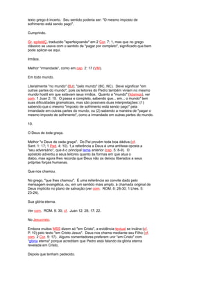 texto grego é incerto. Seu sentido poderia ser: "O mesmo imposto de
sofrimento está sendo pago".
Cumprindo.
Gr. epiteléÇ, traduzido "aperfeiçoando" em 2 Cor. 7: 1, mas que no grego
clássico se usava com o sentido de "pagar por completo", significado que bem
pode aplicar-se aqui.
Irmãos.
Melhor "irmandade", como em cap. 2: 17 (VM).
Em todo mundo.
Literalmente "no mundo" (BJ); "pelo mundo" (BC, NC). Deve significar "em
outras partes do mundo", pois os leitores do Pedro também viviam no mesmo
mundo hostil em que estavam seus irmãos. Quanto a "mundo" (kósmos), ver
com. 1 Juan 2: 15. O passa e completo, sabendo que... em... o mundo" tem
suas dificuldades gramaticais, mas são possíveis duas interpretações: (1)
sabendo que o mesmo "imposto de sofrimento está sendo pago" pela
irmandade em outras partes do mundo, ou (2) sabendo a maneira de "pagar o
mesmo imposto de sofrimento", como a irmandade em outras partes do mundo.
10.
O Deus de toda graça.
Melhor "o Deus de cada graça". Do Pai provém toda boa dádiva (cf.
Sant. 1: 17; 1 Ped. 4: 10). 1,a referência a Deus é uma antítese oposta a
"seu adversário", que é o principal tema anterior (cap. 5: 8-9). O
apóstolo advertiu a seus leitores quanto às formas em que atua o
diabo, mas agora lhes recorda que Deus não os deixou liberados a seus
próprias forças humanas.
Que nos chamou.
No grego, "que lhes chamou". É uma referência ao convite dado pelo
mensagem evangélica, ou, em um sentido mais amplo, à chamada original de
Deus implícito no plano de salvação (ver com. ROM. 8: 28-30; 1 Lhes. 5:
23-24).
Sua glória eterna.
Ver com. ROM. 8: 30; cf. Juan 12: 28; 17: 22.
No Jesucristo.
Embora muitos MSS dizem só "em Cristo", a evidência textual se inclina (cf.
P. 10) pelo texto "em Cristo Jesus". Deus nos chama mediante seu Filho (cf.
com. 2 Cor. 5: 17). Alguns comentadores preferem unir "em Cristo" com
"glória eterna" porque acreditam que Pedro está falando da glória eterna
revelada em Cristo,
Depois que tenham padecido.
 