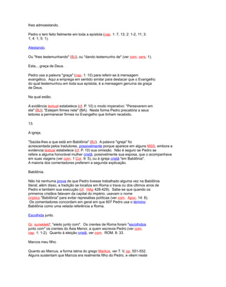 lhes admoestando.
Pedro o tem feito fielmente em toda a epístola (cap. 1: 7, 13; 2: 1-2, 11; 3:
1; 4: 1; 5: 1).
Atestando.
Ou "lhes testemunhando" (BJ), ou "dando testemunho de" (ver com. vers. 1).
Esta... graça de Deus.
Pedro usa a palavra "graça" (cap. 1: 10) para referir-se à mensagem
evangélico. Aqui a emprega em sentido similar para destacar que o Evangelho
do qual testemunhou em toda sua epístola, é a mensagem genuína da graça
de Deus.
Na qual estão.
A evidência textual estabelece (cf. P. 10) o modo imperativo: "Perseverem em
ela" (BJ); "Estejam firmes nela" (BA). Nesta forma Pedro precatória a seus
leitores a permanecer firmes no Evangelho que tinham recebido.
13.
A igreja.
"Saúda-lhes a que está em Babilônia" (BJ). A palavra "igreja" foi
acrescentada pelos tradutores, possivelmente porque aparece em alguns MSS, embora a
evidencia textual estabelece (cf. P. 10) sua omissão. Não é seguro se Pedro se
refere a alguma honorável mulher cristã, possivelmente sua esposa, que o acompanhava
em suas viagens (ver com. 1 Cor. 9: 5), ou à igreja cristã "em Babilônia".
A maioria dos comentadores preferem a segunda explicação.
Babilônia.
Não há nenhuma prova de que Pedro tivesse trabalhado alguma vez na Babilônia
literal; além disso, a tradição se localiza em Roma o trava ou dos últimos anos de
Pedro e também sua execução (cf. HAp 428-429). Sabe-se que quando os
primeiros cristãos falavam da capital do império, usavam o nome
críptico "Babilônia" para evitar represálias políticas (ver com. Apoc. 14: 8).
Os comentadores concordam em geral em que 607 Pedro usa o término
Babilônia como uma velada referência a Roma.
Escolhida junto.
Gr. suneklekt', "eleito junto com". Os crentes de Roma foram "escolhidos
junto com" os crentes do Ásia Menor, a quem escrevia Pedro (ver com.
cap. 1: 1-2). Quanto à eleição cristã, ver com. ROM. 8: 33.
Marcos meu filho.
Quanto ao Marcus, a forma latina do grego Markos, ver T. V, pp. 551-552.
Alguns sustentam que Marcos era realmente filho do Pedro, e vêem neste
 