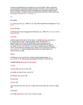 versículo uma referência a seu estado civil, que era casado. Mas a maioria de
os comentadores interpretam metaforicamente "meu filho", pois consideram que
Marcos era filho espiritual do Pedro e companheiro do apóstolo na última parte
de seu ministério. Compare-se isto com referências similares do Pablo assim que
ao Timoteo e Tito em 1 Tim. 1: 2 e Tito 1: 4.
14.
lhes saúde.
Gr. aspázomai (ver com. ROM. 16: 3). Esta mesma palavra se emprega em 1 Ped.
5: 13.
Osculo de amor.
Compare-se isto com a linguagem do Pablo (ver com. ROM. 16: 16; 1 Cor. 16: 20;
2 Cor. 13: 12).
Jesucristo.
Embora alguns MSS dizem "Cristo Jesus", a evidência textual se inclina (cf.
P. 10) pelo texto "Cristo". Assim se traduz na BJ. BA, BC e NC. A
segunda parte do versículo diz literalmente: "Paz a vós todos os em
Cristo". Pedro usa o essencial "paz" onde Pablo geralmente diz "graça"
(cf. ROM. 16: 24; 1 Cor. 16: 23; F. 6: 24; etc.). É duvidoso que a frase "em
Cristo" tivesse idêntico significado para o Pedro como o tinha para o Pablo (cf.
com. 2 Cor. 5: 17). Para o apóstolo Pedro estar "em Cristo" parece ser
sinônimo de ser cristão.
Amém.
A evidência textual se inclina (Cf 10)pela omissão desta palavra. Cf.
com. 2 Ped. 3: 18. Não se acha nas seguintes versões: BJ, BA, BC, NC.
COMENTÁRIOS DO ELENA G. DO WHITE.
1 2T 50
1-4 DTG 756; OE 191; 2T 345, 544
2 CM 269; OE 452; 2T 221, 618; 6T 47
2-3 FÉ 223; HAp 75; PP 190
2-4 HAp 419
4-5 OE 106
3 2JT 218, 257; 3JT 423; OE 357; 1T 466, 678; 2T 501, 506, 521; 3T 421; 4T 268,
372
3-8 FÉ 225
4 1JT 409; MM 318; PP 191; 4T 35; 7T 39; 5 TS 228
 