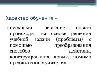 Характер обучения -
поисковый: освоение нового
происходит на основе решения
учебной задачи (проблемы) с
помощью преобразования
способов действий,
конструирования новых, помимо
предложенных учителем.
 
