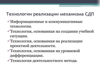 Технологии реализации механизма СДП
Информационные и коммуникативные
технологии.
Технология, основанная на создании учебной
ситуации.
Технология, основанная на реализации
проектной деятельности.
Технология, основанная на уровневой
дифференциации.
Технология деятельностного метода.
 