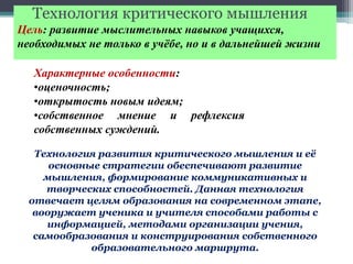 Технология критического мышления
Цель: развитие мыслительных навыков учащихся,
необходимых не только в учёбе, но и в дальнейшей жизни
Характерные особенности:
•оценочность;
•открытость новым идеям;
•собственное мнение и рефлексия
собственных суждений.
Технология развития критического мышления и её
основные стратегии обеспечивают развитие
мышления, формирование коммуникативных и
творческих способностей. Данная технология
отвечает целям образования на современном этапе,
вооружает ученика и учителя способами работы с
информацией, методами организации учения,
самообразования и конструирования собственного
образовательного маршрута.
 
