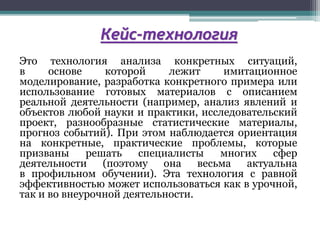 Кейс-технология
Это технология анализа конкретных ситуаций,
в основе которой лежит имитационное
моделирование, разработка конкретного примера или
использование готовых материалов с описанием
реальной деятельности (например, анализ явлений и
объектов любой науки и практики, исследовательский
проект, разнообразные статистические материалы,
прогноз событий). При этом наблюдается ориентация
на конкретные, практические проблемы, которые
призваны решать специалисты многих сфер
деятельности (поэтому она весьма актуальна
в профильном обучении). Эта технология с равной
эффективностью может использоваться как в урочной,
так и во внеурочной деятельности.
 