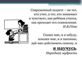 Современный педагог – не тот,
кто учит, а тот, кто понимает
и чувствует, как ребёнок учится,
как проходит его становление.
И.В.Гёте
Скажи мне, и я забуду,
покажи мне, и я запомню,
дай мне действовать самому, и
я научусь.
Народная мудрость
 
