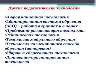 Другие педагогические технологии
•Информационная технология
•Адаптированная система обучения
(АСО) – работа в группах и в парах
•Проблемно-развивающая технология
•Рейтинговая технология
•Технология модульного обучения
•Технология коллективного способа
обучения (авторская)
•Здоровье-сберегающая технология
•Личностно-ориентированная
технология
 