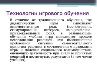 Технологии игрового обучения
В отличие от традиционного обучения, где
дидактические игры выполняют
вспомогательную роль (иллюстрации,
стимулирование интереса, эмоционально-
привлекательный фон), в развивающем
обучении учебная игра моделирует процесс
исследования реальной или имитационной
проблемной ситуации, самостоятельного
принятия решения в соответствии с правилами
игры и моделью социального взаимодействия,
оценочную деятельность при анализе принятых
решений и достигнутых результатов (в том числе
учебных).
 