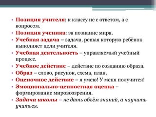 • Позиция учителя: к классу не с ответом, а с
вопросом.
• Позиция ученика: за познание мира.
• Учебная задача – задача, решая которую ребёнок
выполняет цели учителя.
• Учебная деятельность – управляемый учебный
процесс.
• Учебное действие – действие по созданию образа.
• Образ – слово, рисунок, схема, план.
• Оценочное действие – я умею! У меня получится!
• Эмоционально-ценностная оценка –
формирование мировоззрения.
• Задача школы – не дать объём знаний, а научить
учиться.
 