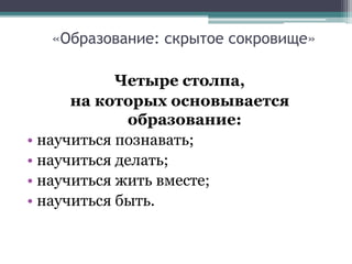 «Образование: скрытое сокровище»
Четыре столпа,
на которых основывается
образование:
• научиться познавать;
• научиться делать;
• научиться жить вместе;
• научиться быть.
 