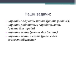 Наши задачи:
• научить получать знания (учить учиться)
• научить работать и зарабатывать
(учение для труда)
• научить жить (учение для бытия)
• научить жить вместе (учение для
совместной жизни)
 
