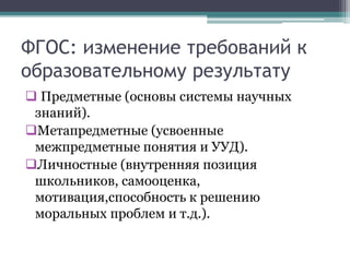 ФГОС: изменение требований к
образовательному результату
 Предметные (основы системы научных
знаний).
Метапредметные (усвоенные
межпредметные понятия и УУД).
Личностные (внутренняя позиция
школьников, самооценка,
мотивация,способность к решению
моральных проблем и т.д.).
 