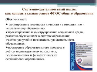 Системно-деятельностный подход
как концептуальная основа ФГОС общего образования
Обеспечивает:
 формирование готовности личности к саморазвитию и
непрерывному образованию;
проектирование и конструирование социальной среды
развития обучающихся в системе образования;
активную учебно-познавательную деятельность
обучающихся;
построение образовательного процесса с
учётом индивидуальных возрастных,
психологических и физиологических
особенностей обучающихся.
 