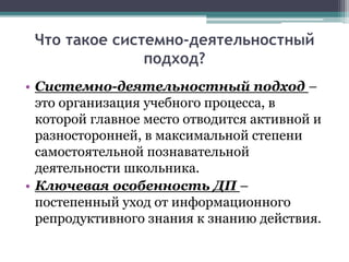 Что такое системно-деятельностный
подход?
• Системно-деятельностный подход –
это организация учебного процесса, в
которой главное место отводится активной и
разносторонней, в максимальной степени
самостоятельной познавательной
деятельности школьника.
• Ключевая особенность ДП –
постепенный уход от информационного
репродуктивного знания к знанию действия.
 