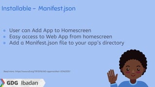 Installable - Manifest.json
● User can Add App to Homescreen
● Easy access to Web App from homescreen
● Add a Manifest.json file to your app’s directory
Read more : https://www.w3.org/TR/2016/WD-appmanifest-20160331/
 