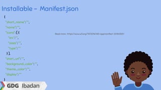 Installable - Manifest.json
{
"short_name": "",
"name": "",
"icons": [ {
"src":"",
"sizes": "",
"type": ""
} ],
"start_url": "",
"background_color": "",
"theme_color": "",
"display": ""
}
Read more : https://www.w3.org/TR/2016/WD-appmanifest-20160331/
 