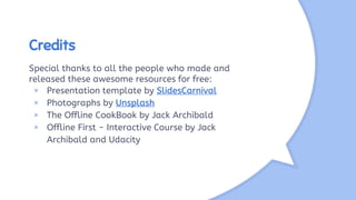 Credits
Special thanks to all the people who made and
released these awesome resources for free:
× Presentation template by SlidesCarnival
× Photographs by Unsplash
× The Offline CookBook by Jack Archibald
× Offline First - Interactive Course by Jack
Archibald and Udacity
 