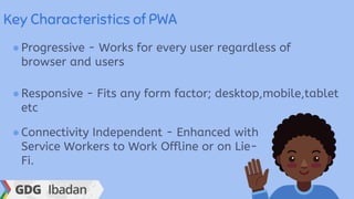 Key Characteristics of PWA
●Progressive - Works for every user regardless of
browser and users
●Responsive - Fits any form factor; desktop,mobile,tablet
etc
●Connectivity Independent - Enhanced with
Service Workers to Work Offline or on Lie-
Fi.
 