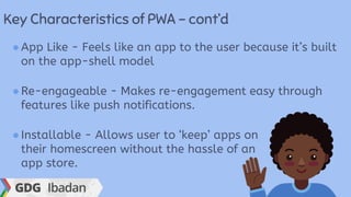 Key Characteristics of PWA - cont’d
●App Like - Feels like an app to the user because it’s built
on the app-shell model
●Re-engageable - Makes re-engagement easy through
features like push notifications.
●Installable - Allows user to ‘keep’ apps on
their homescreen without the hassle of an
app store.
 
