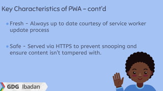 Key Characteristics of PWA - cont’d
●Fresh - Always up to date courtesy of service worker
update process
●Safe - Served via HTTPS to prevent snooping and
ensure content isn’t tampered with.
 