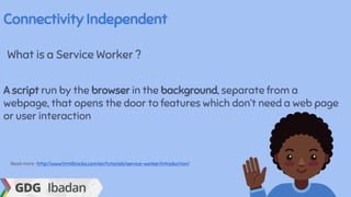 Connectivity Independent
What is a Service Worker ?
A script run by the browser in the background, separate from a
webpage, that opens the door to features which don’t need a web page
or user interaction
Read more : http://www.html5rocks.com/en/tutorials/service-worker/introduction/
 