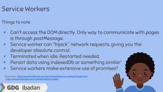 Service Workers
Things to note
× Can’t access the DOM directly. Only way to communicate with pages
is through postMessage.
× Service worker can “hijack” network requests, giving you the
developer absolute control.
× Terminated when idle. Restarted needed.
× Persist data using IndexedDb or something similar1
× Service workers make extensive use of promises2
Read more : http://www.html5rocks.com/en/tutorials/service-worker/introduction/
, http://www.html5rocks.com/tutorials/es6/promises/
 