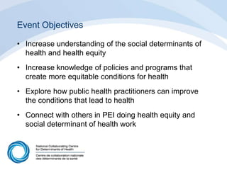 Event Objectives
• Increase understanding of the social determinants of
health and health equity
• Increase knowledge of policies and programs that
create more equitable conditions for health
• Explore how public health practitioners can improve
the conditions that lead to health
• Connect with others in PEI doing health equity and
social determinant of health work
 