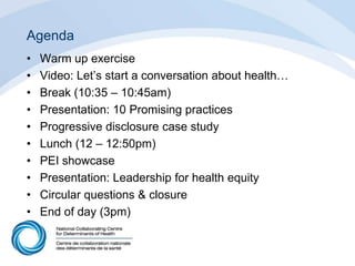 Agenda
• Warm up exercise
• Video: Let’s start a conversation about health…
• Break (10:35 – 10:45am)
• Presentation: 10 Promising practices
• Progressive disclosure case study
• Lunch (12 – 12:50pm)
• PEI showcase
• Presentation: Leadership for health equity
• Circular questions & closure
• End of day (3pm)
 