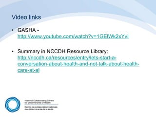 Video links
• GASHA -
http://www.youtube.com/watch?v=1GElWk2xYvI
• Summary in NCCDH Resource Library:
http://nccdh.ca/resources/entry/lets-start-a-
conversation-about-health-and-not-talk-about-health-
care-at-al
 