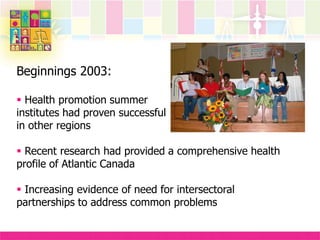 Beginnings 2003:
 Health promotion summer
institutes had proven successful
in other regions
 Recent research had provided a comprehensive health
profile of Atlantic Canada
 Increasing evidence of need for intersectoral
partnerships to address common problems
 