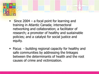 Since 2004 – a focal point for learning and
training in Atlantic Canada; intersectoral
networking and collaboration; a facilitator of
research; a promoter of healthy and sustainable
policies; and a catalyst for social justice and
equity.
 Focus - building regional capacity for healthy and
safe communities by addressing the linkages
between the determinants of health and the root
causes of crime and victimization.
 