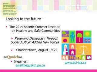Looking to the future –
 The 2014 Atlantic Summer Institute
on Healthy and Safe Communities
 Renewing Democracy Through
Social Justice: Adding New Voices
 Charlottetown, August 19-22
 Inquiries:
asi@thequaich.pe.ca
www.asi-iea.ca
 