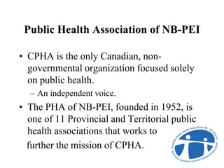 Public Health Association of NB-PEI
• CPHA is the only Canadian, non-
governmental organization focused solely
on public health.
– An independent voice.
• The PHA of NB-PEI, founded in 1952, is
one of 11 Provincial and Territorial public
health associations that works to
further the mission of CPHA.
 