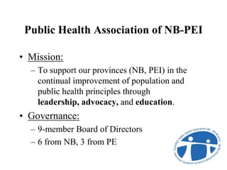 Public Health Association of NB-PEI
• Mission:
– To support our provinces (NB, PEI) in the
continual improvement of population and
public health principles through
leadership, advocacy, and education.
• Governance:
– 9-member Board of Directors
– 6 from NB, 3 from PE
 