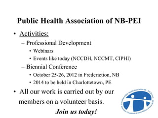 Public Health Association of NB-PEI
• Activities:
– Professional Development
• Webinars
• Events like today (NCCDH, NCCMT, CIPHI)
– Biennial Conference
• October 25-26, 2012 in Frederiction, NB
• 2014 to be held in Charlottetown, PE
• All our work is carried out by our
members on a volunteer basis.
Join us today!
 
