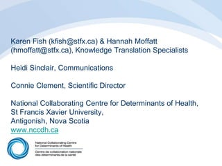 Karen Fish (kfish@stfx.ca) & Hannah Moffatt
(hmoffatt@stfx.ca), Knowledge Translation Specialists
Heidi Sinclair, Communications
Connie Clement, Scientific Director
National Collaborating Centre for Determinants of Health,
St Francis Xavier University,
Antigonish, Nova Scotia
www.nccdh.ca
 