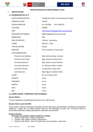 Av. De la Cultura s/n Telef. 403848 3
PEI 2018
PROYECTO EDUCATIVO INSTITUCIONAL AL 2021
I. IDENTIFICACION.
1.1.INFORMACION DE LA IE
INSTITUCION EDUCATIVA : Emblemática GUE “Inca Garcilaso de la Vega”
CODIGO DE LOCAL : 146187
CODIGO MODULAR : Sec. 0233056 Prim: 0206110
TELEFONO : 403848
WEB : http://www.colegiogarcilasocusco.edu.pe/
DIRECCIÓN ELECTRONICA : dg@colegiogarcilasocusco.edu.pe
MODALIDAD : EBR
NIVEL EDUCATIVO : Primaria - Secundaria
TURNO : Mañana - Tarde
TIPO DE GESTIÓN : Estatal
DIRECTOR : Prof. Humberto V. Suarez Ríos
SUB SUBDIRECTORES
Primaria Turno Mañana : Mgt. Herminio Rojas Zavaleta
Primaria Turno Tarde : Mgt. Antonia Estrada Echarri
Formación General I : Mgt. Danilo, Jiménez Revollar
Formación General II : Lic. Manuel Condori Condori
Formación Técnica : Lic. Marcelino Arque Nina
Administración : Mgt. Edgard Zavaleta Portillo
LUGAR : Av. De La Cultura S/N
DISTRITO : Cusco
PROVINCIA : Cusco
REGIÓN : Cusco
UGEL : Cusco
DRE : Cusco
1.2.VISIÓN, MISIÓN Y PRINCIPIOS INSTITUCIONALES
Nuestra Misión:
“Formar ciudadanos competentes para el buen vivir o allin kausay”
Nuestra Visión a junio del 2021:
Visión al 2021: Institución Educativa Acreditada. Actores educativos comprometidos. Estudiantes competentes,
auténticos y felices con un sólido proyecto ético de vida orientados al buen vivir. Formación técnica y
humanística certificada. Gestión participativa, sostenible y eco eficiente.
Nuestra Filosofía
Principios que orientan nuestra existencia y trabajo
 Llankay o Allin Ruray: Trabaja, trabaja bien
 Yachay o Allin Yachay: Edúcate, edúcate bien
 Sonqoy o Allin Munay : Ama a la madre tierra, ama al prójimo, quiere bien
 