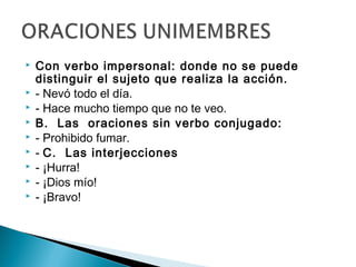  Con verbo impersonal: donde no se puede
distinguir el sujeto que realiza la acción.
 - Nevó todo el día.
 - Hace mucho tiempo que no te veo. 
 B. Las oraciones sin verbo conjugado:
 - Prohibido fumar.
 - C. Las interjecciones
 - ¡Hurra!
 - ¡Dios mío!
 - ¡Bravo!
 
 