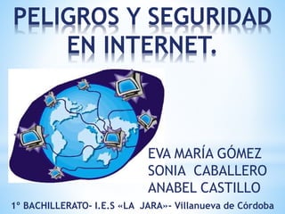PELIGROS Y SEGURIDAD
EN INTERNET.
EVA MARÍA GÓMEZ
SONIA CABALLERO
ANABEL CASTILLO
1º BACHILLERATO- I.E.S «LA JARA»- Villanueva de Córdoba
 
